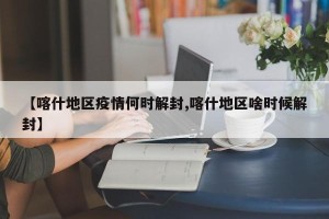 【喀什地区疫情何时解封,喀什地区啥时候解封】
