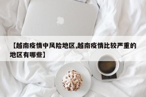 【越南疫情中风险地区,越南疫情比较严重的地区有哪些】