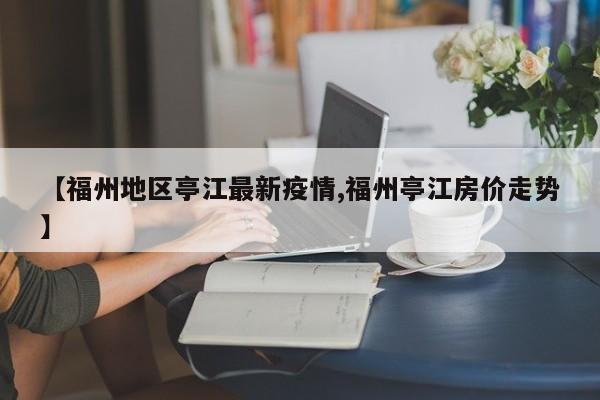 【福州地区亭江最新疫情,福州亭江房价走势】